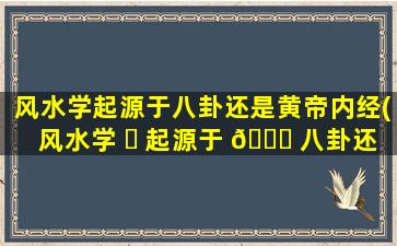 风水学起源于八卦还是黄帝内经(风水学 ☘ 起源于 🐅 八卦还是黄帝内经呢)